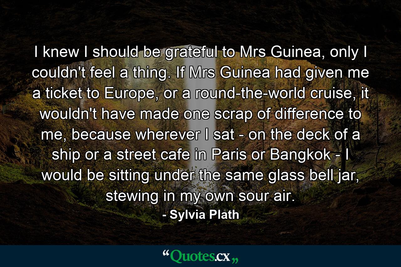 I knew I should be grateful to Mrs Guinea, only I couldn't feel a thing. If Mrs Guinea had given me a ticket to Europe, or a round-the-world cruise, it wouldn't have made one scrap of difference to me, because wherever I sat - on the deck of a ship or a street cafe in Paris or Bangkok - I would be sitting under the same glass bell jar, stewing in my own sour air. - Quote by Sylvia Plath