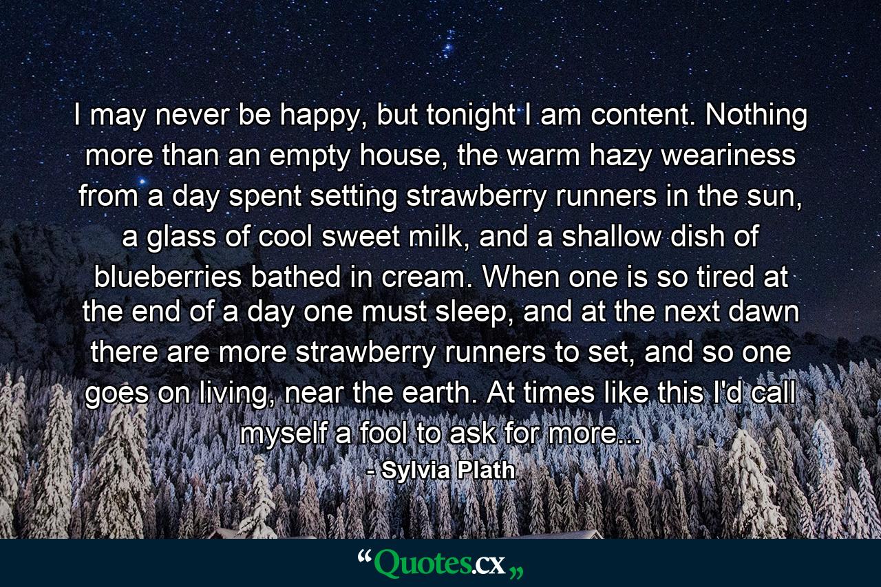 I may never be happy, but tonight I am content. Nothing more than an empty house, the warm hazy weariness from a day spent setting strawberry runners in the sun, a glass of cool sweet milk, and a shallow dish of blueberries bathed in cream. When one is so tired at the end of a day one must sleep, and at the next dawn there are more strawberry runners to set, and so one goes on living, near the earth. At times like this I'd call myself a fool to ask for more... - Quote by Sylvia Plath