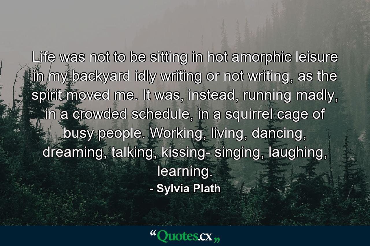 Life was not to be sitting in hot amorphic leisure in my backyard idly writing or not writing, as the spirit moved me. It was, instead, running madly, in a crowded schedule, in a squirrel cage of busy people. Working, living, dancing, dreaming, talking, kissing- singing, laughing, learning. - Quote by Sylvia Plath