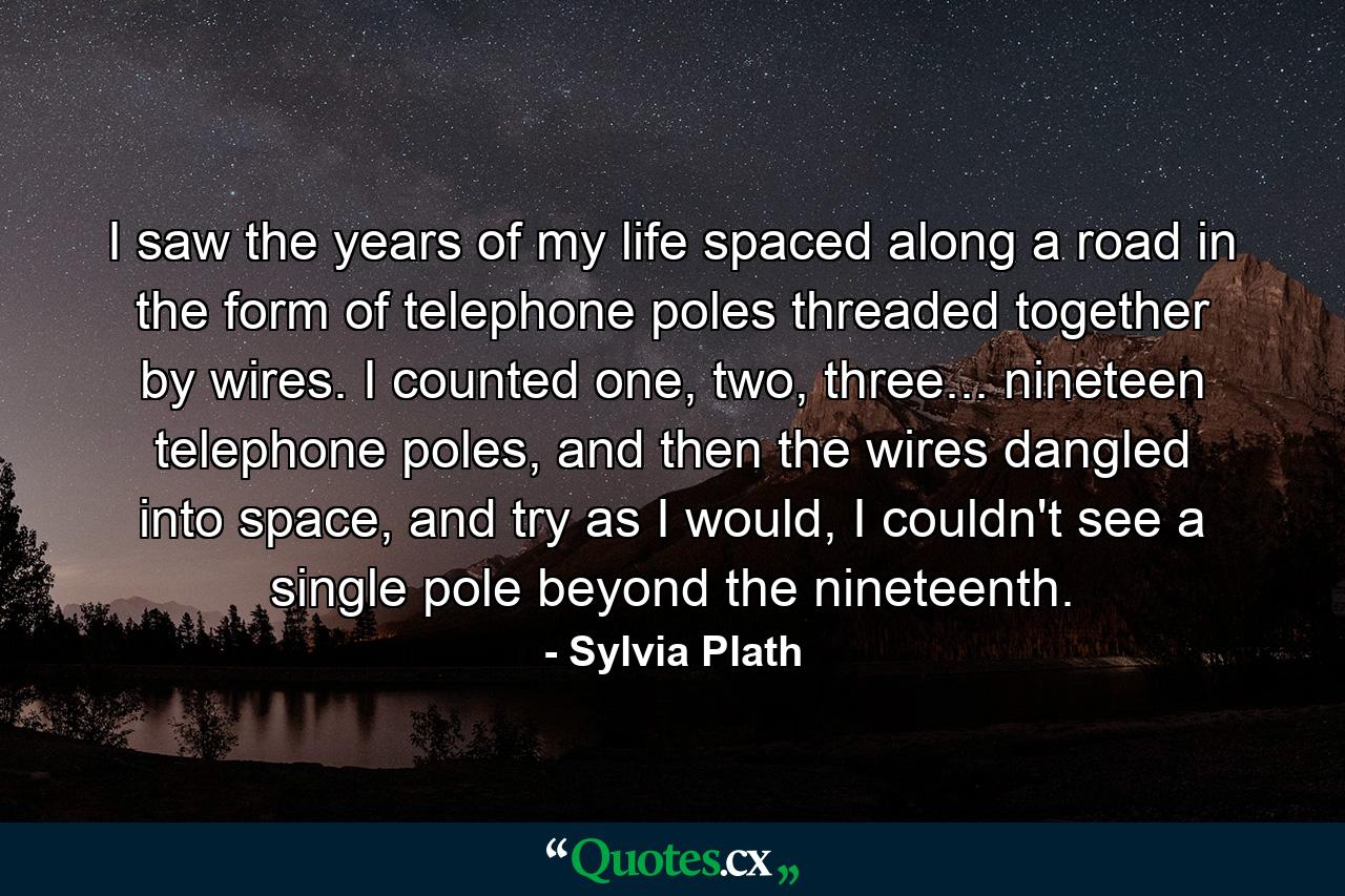 I saw the years of my life spaced along a road in the form of telephone poles threaded together by wires. I counted one, two, three... nineteen telephone poles, and then the wires dangled into space, and try as I would, I couldn't see a single pole beyond the nineteenth. - Quote by Sylvia Plath