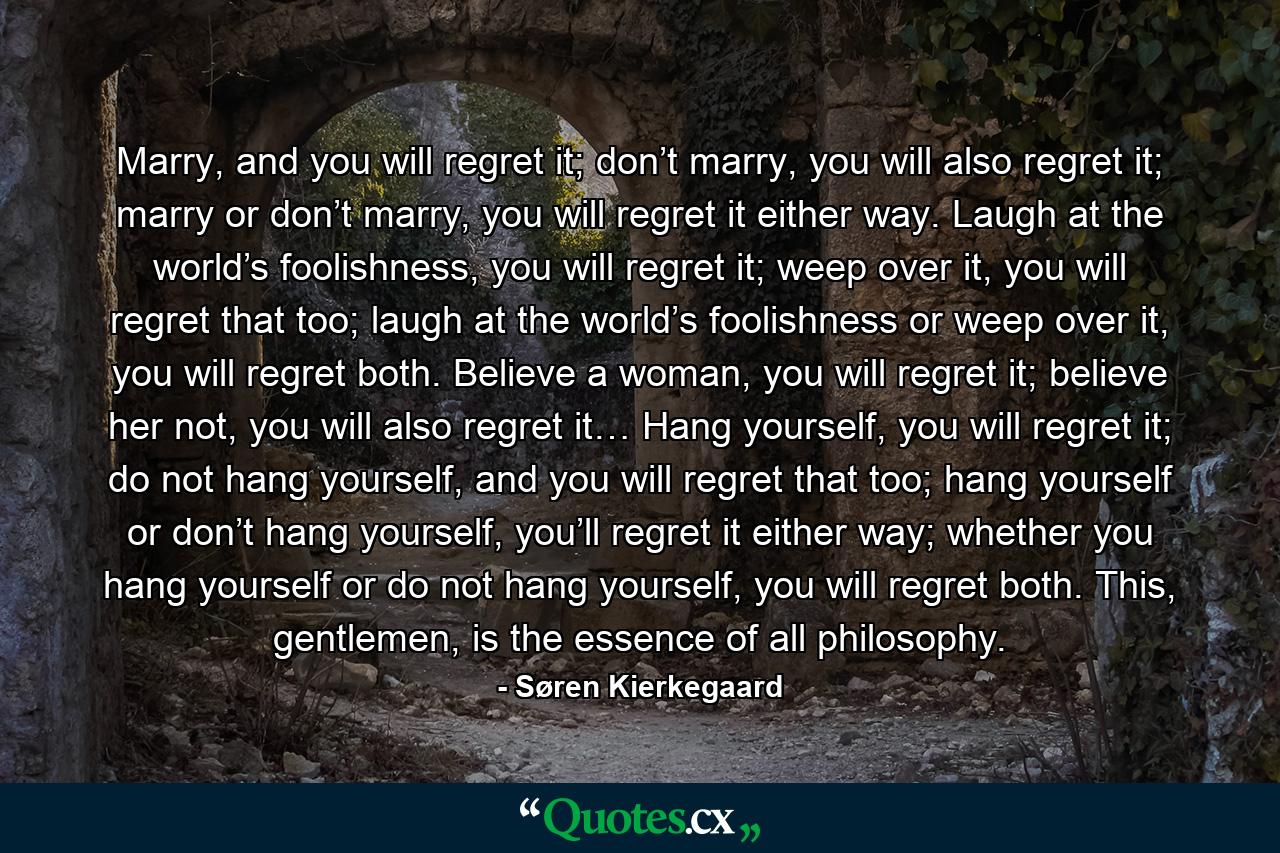 Marry, and you will regret it; don’t marry, you will also regret it; marry or don’t marry, you will regret it either way. Laugh at the world’s foolishness, you will regret it; weep over it, you will regret that too; laugh at the world’s foolishness or weep over it, you will regret both. Believe a woman, you will regret it; believe her not, you will also regret it… Hang yourself, you will regret it; do not hang yourself, and you will regret that too; hang yourself or don’t hang yourself, you’ll regret it either way; whether you hang yourself or do not hang yourself, you will regret both. This, gentlemen, is the essence of all philosophy. - Quote by Søren Kierkegaard