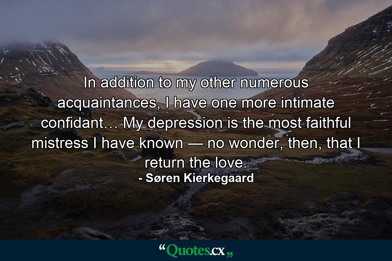 In addition to my other numerous acquaintances, I have one more intimate confidant… My depression is the most faithful mistress I have known — no wonder, then, that I return the love. - Quote by Søren Kierkegaard