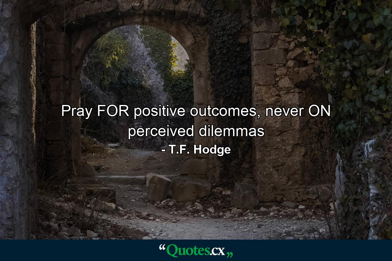 Pray FOR positive outcomes, never ON perceived dilemmas - Quote by T.F. Hodge