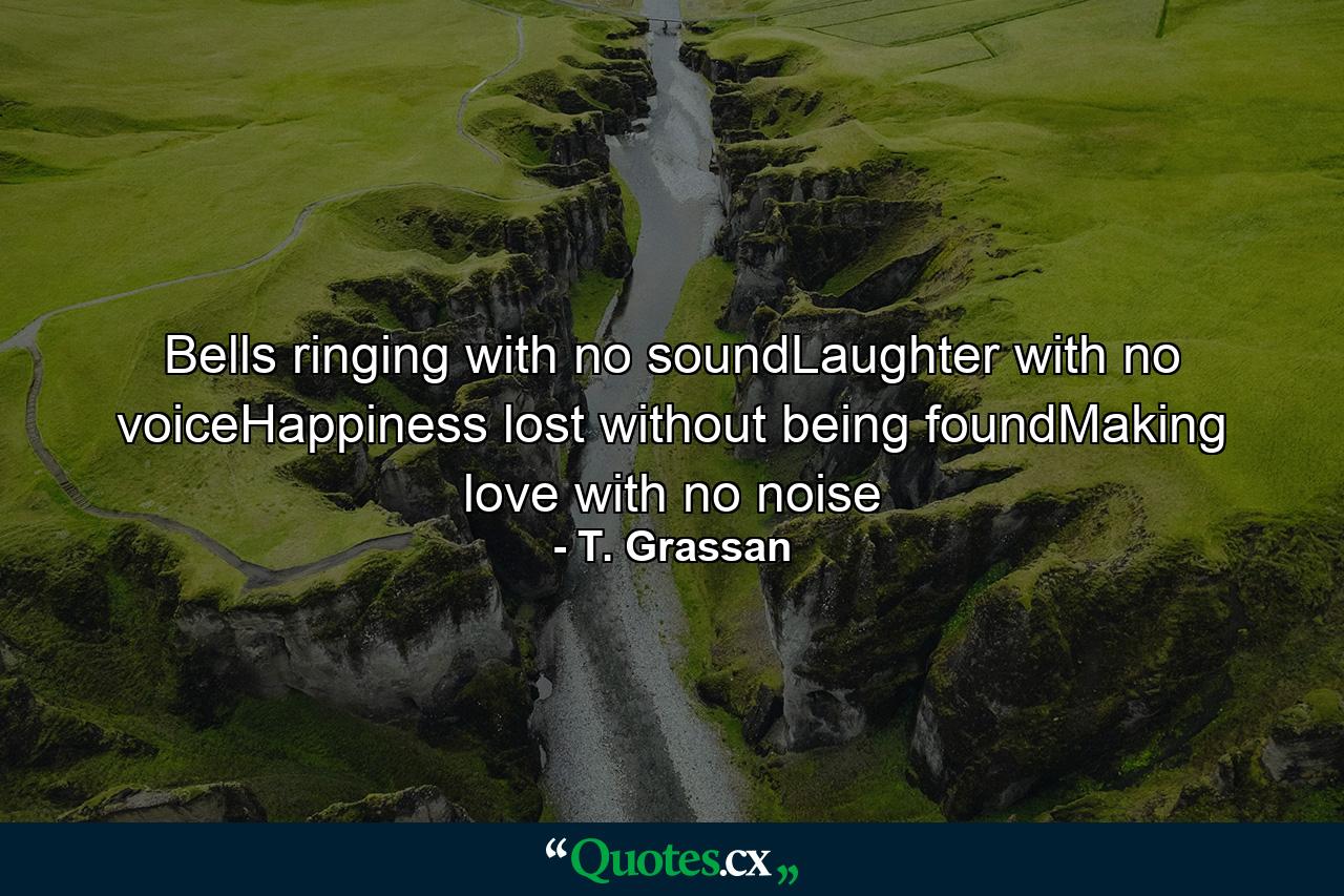 Bells ringing with no soundLaughter with no voiceHappiness lost without being foundMaking love with no noise - Quote by T. Grassan