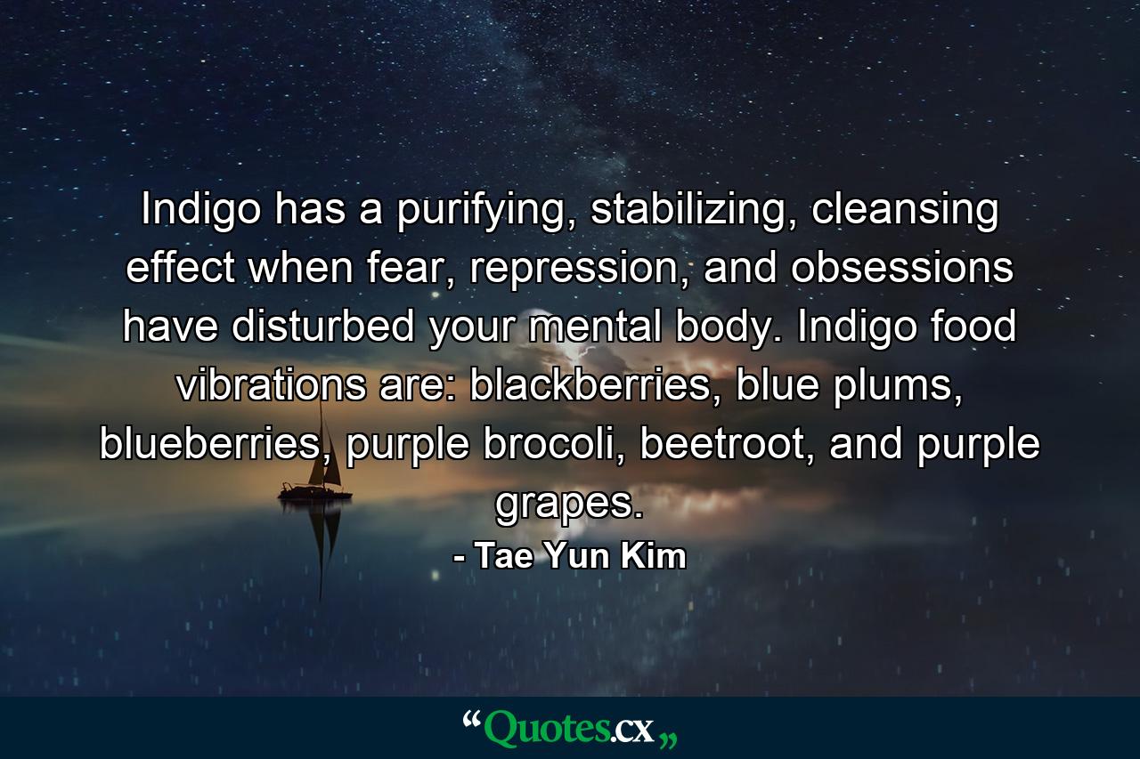 Indigo has a purifying, stabilizing, cleansing effect when fear, repression, and obsessions have disturbed your mental body. Indigo food vibrations are: blackberries, blue plums, blueberries, purple brocoli, beetroot, and purple grapes. - Quote by Tae Yun Kim