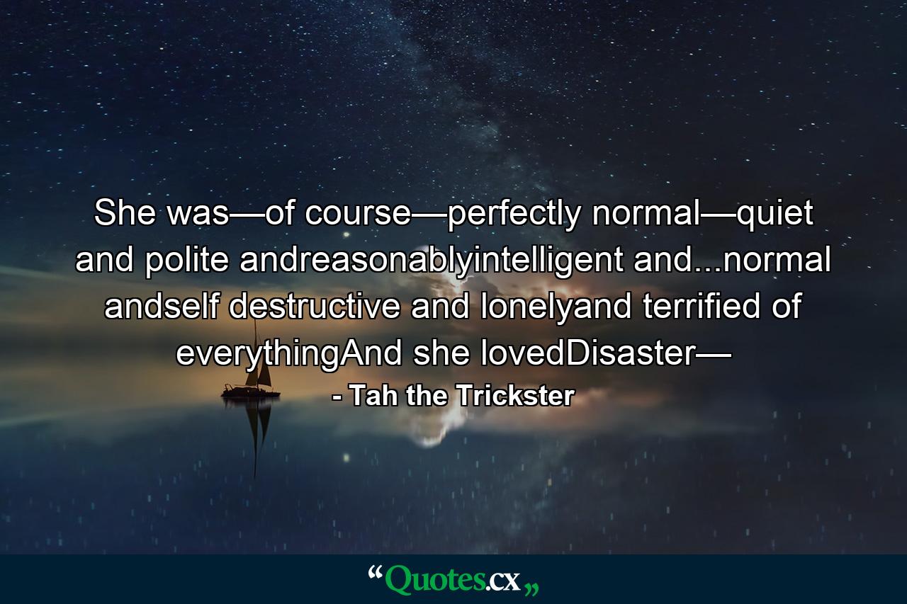 She was—of course—perfectly normal—quiet and polite andreasonablyintelligent and...normal andself destructive and lonelyand terrified of everythingAnd she lovedDisaster— - Quote by Tah the Trickster