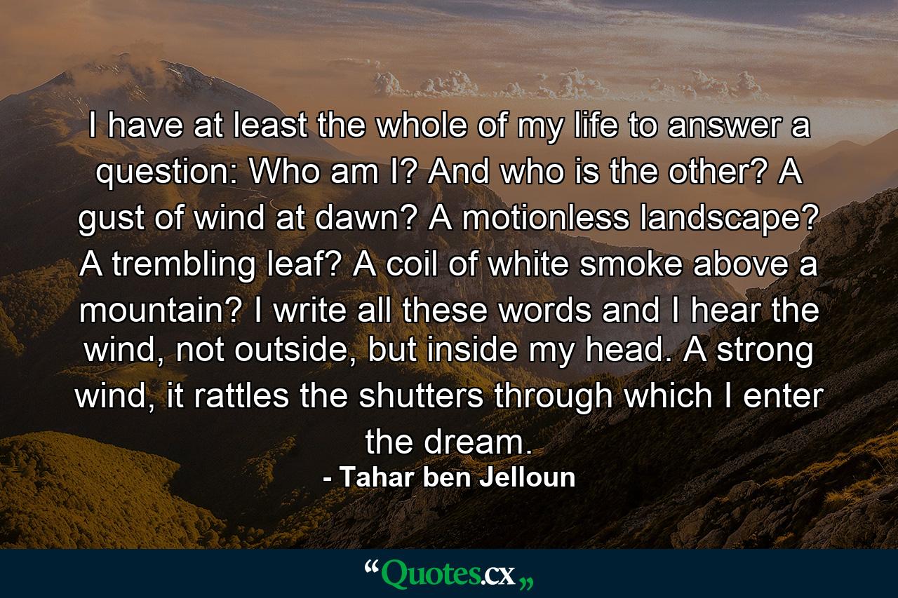 I have at least the whole of my life to answer a question: Who am I? And who is the other? A gust of wind at dawn? A motionless landscape? A trembling leaf? A coil of white smoke above a mountain? I write all these words and I hear the wind, not outside, but inside my head. A strong wind, it rattles the shutters through which I enter the dream. - Quote by Tahar ben Jelloun