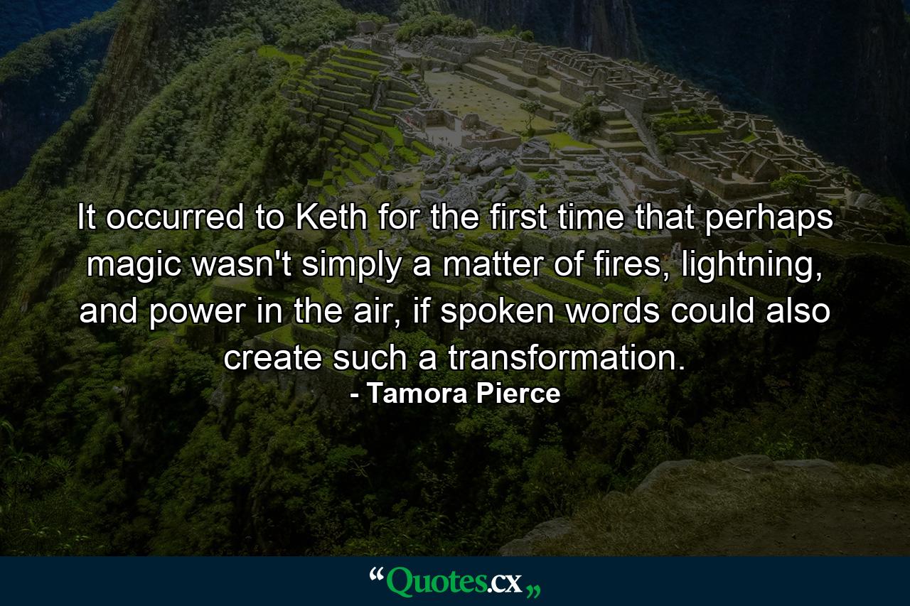 It occurred to Keth for the first time that perhaps magic wasn't simply a matter of fires, lightning, and power in the air, if spoken words could also create such a transformation. - Quote by Tamora Pierce