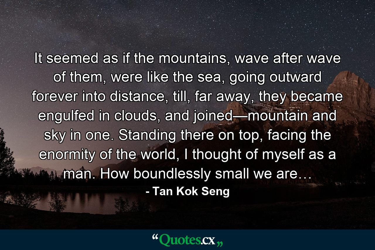 It seemed as if the mountains, wave after wave of them, were like the sea, going outward forever into distance, till, far away, they became engulfed in clouds, and joined—mountain and sky in one. Standing there on top, facing the enormity of the world, I thought of myself as a man. How boundlessly small we are… - Quote by Tan Kok Seng