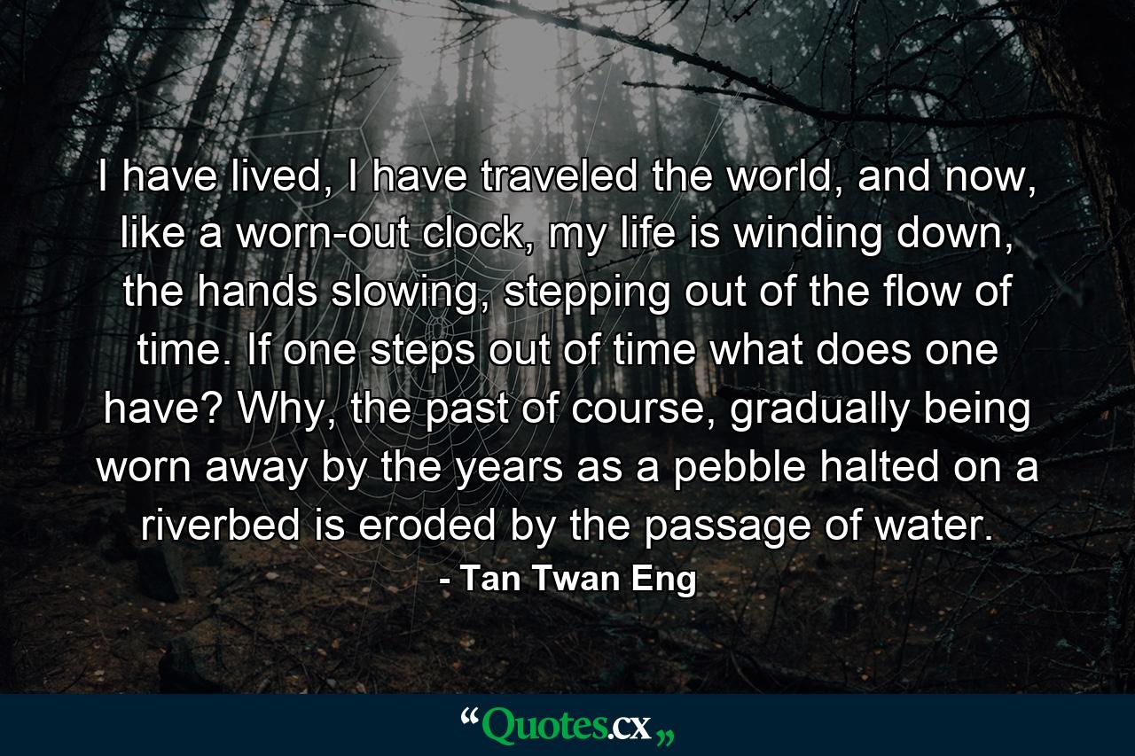 I have lived, I have traveled the world, and now, like a worn-out clock, my life is winding down, the hands slowing, stepping out of the flow of time. If one steps out of time what does one have? Why, the past of course, gradually being worn away by the years as a pebble halted on a riverbed is eroded by the passage of water. - Quote by Tan Twan Eng