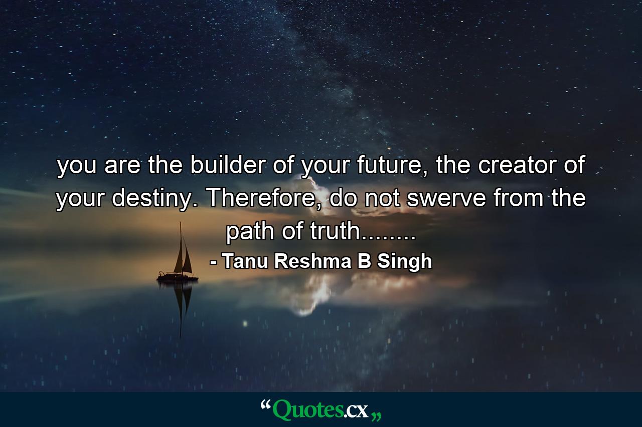 you are the builder of your future, the creator of your destiny. Therefore, do not swerve from the path of truth........ - Quote by Tanu Reshma B Singh