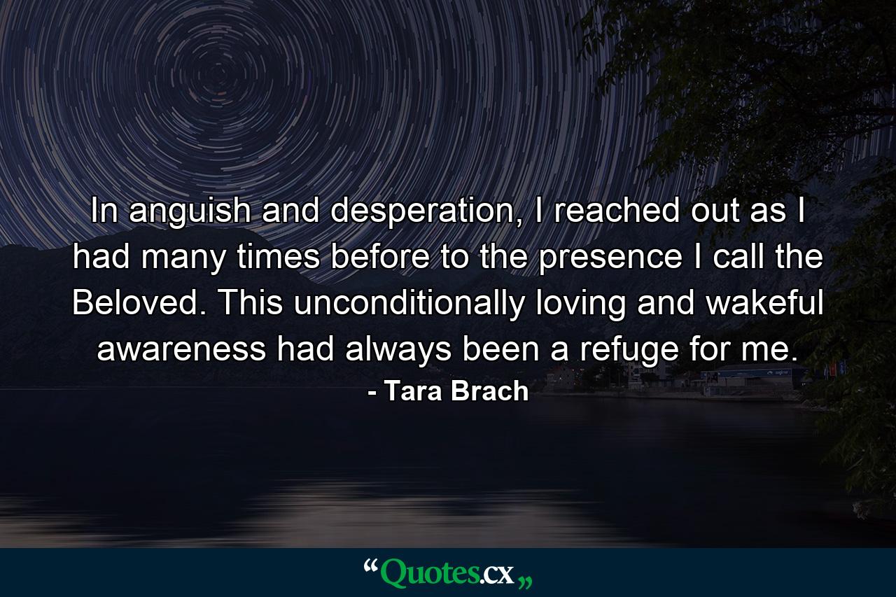 In anguish and desperation, I reached out as I had many times before to the presence I call the Beloved. This unconditionally loving and wakeful awareness had always been a refuge for me. - Quote by Tara Brach