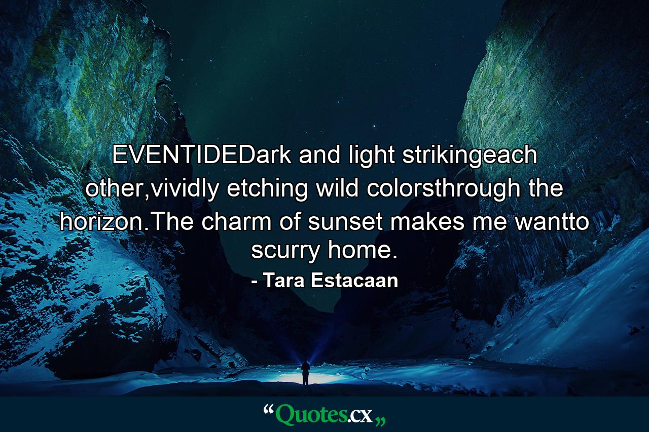 EVENTIDEDark and light strikingeach other,vividly etching wild colorsthrough the horizon.The charm of sunset makes me wantto scurry home. - Quote by Tara Estacaan