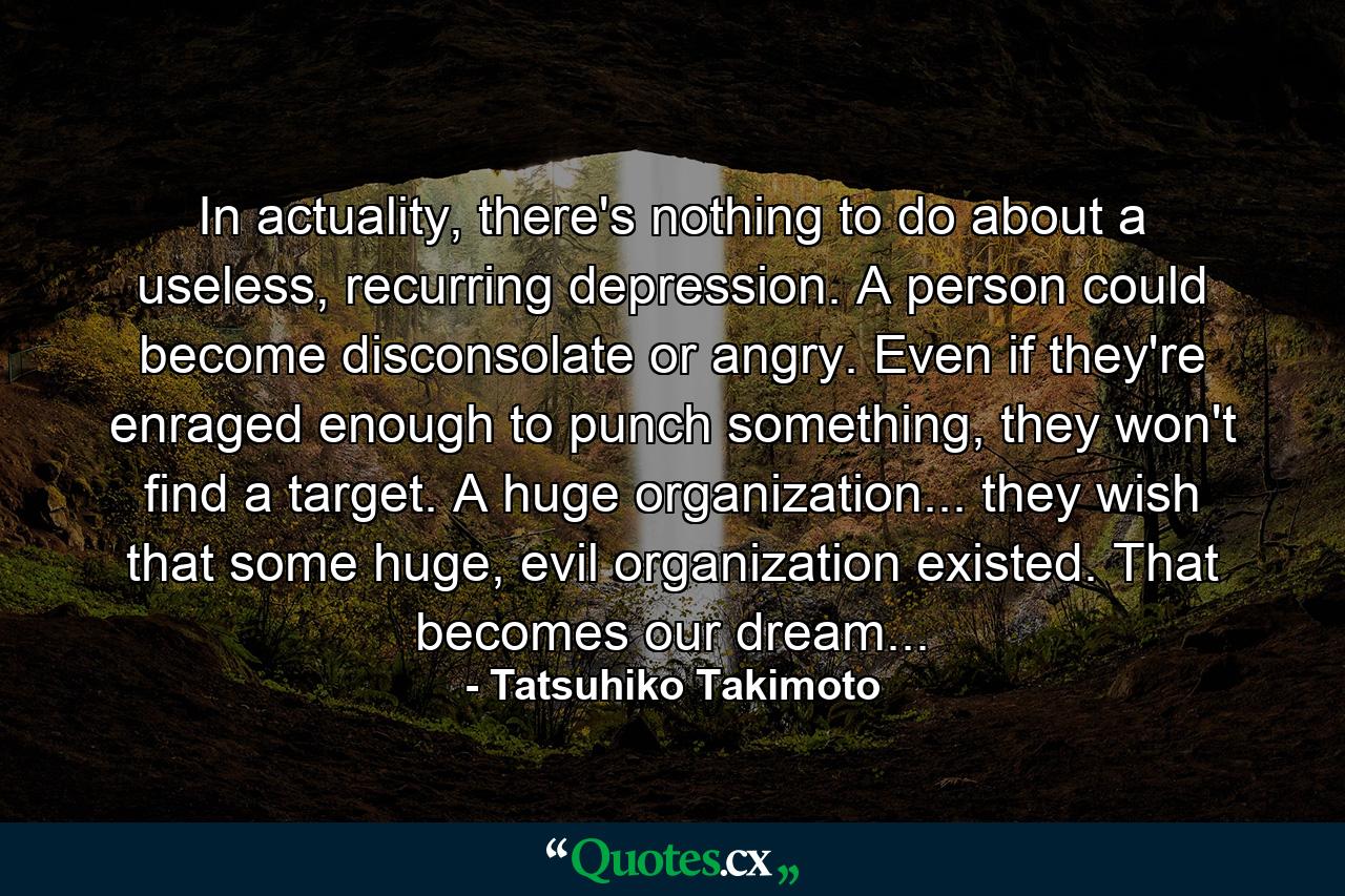 In actuality, there's nothing to do about a useless, recurring depression. A person could become disconsolate or angry. Even if they're enraged enough to punch something, they won't find a target. A huge organization... they wish that some huge, evil organization existed. That becomes our dream... - Quote by Tatsuhiko Takimoto