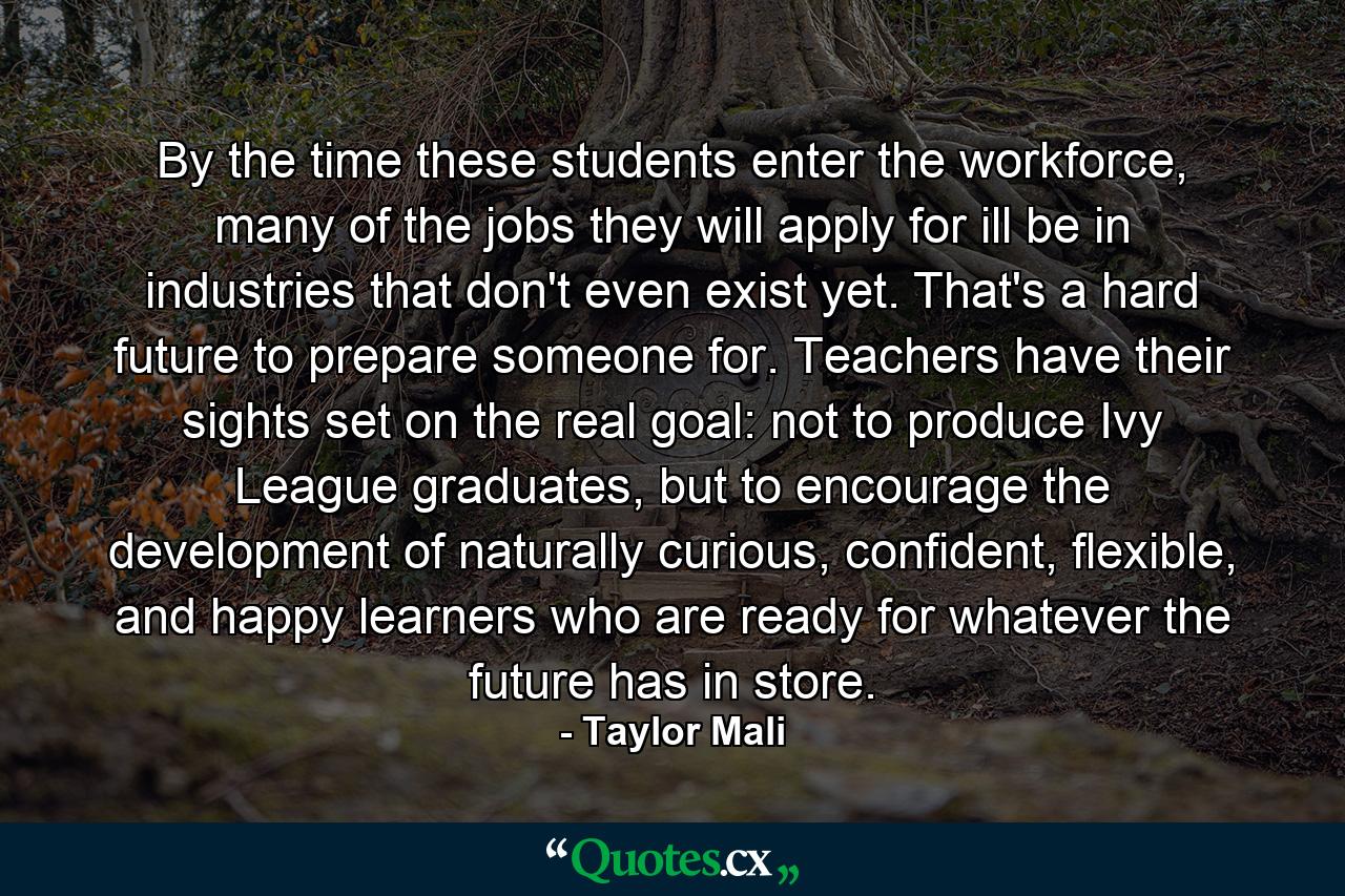 By the time these students enter the workforce, many of the jobs they will apply for ill be in industries that don't even exist yet. That's a hard future to prepare someone for. Teachers have their sights set on the real goal: not to produce Ivy League graduates, but to encourage the development of naturally curious, confident, flexible, and happy learners who are ready for whatever the future has in store. - Quote by Taylor Mali