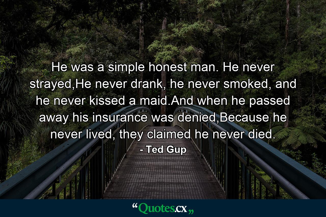 He was a simple honest man. He never strayed,He never drank, he never smoked, and he never kissed a maid.And when he passed away his insurance was denied,Because he never lived, they claimed he never died. - Quote by Ted Gup