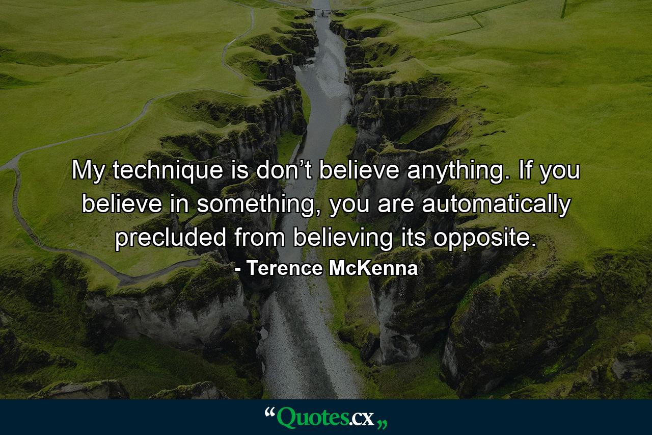 My technique is don’t believe anything. If you believe in something, you are automatically precluded from believing its opposite. - Quote by Terence McKenna