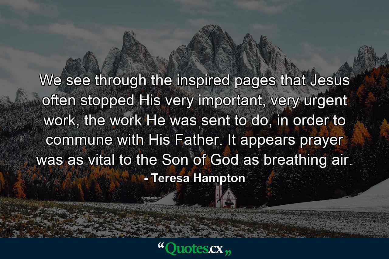 We see through the inspired pages that Jesus often stopped His very important, very urgent work, the work He was sent to do, in order to commune with His Father. It appears prayer was as vital to the Son of God as breathing air. - Quote by Teresa Hampton