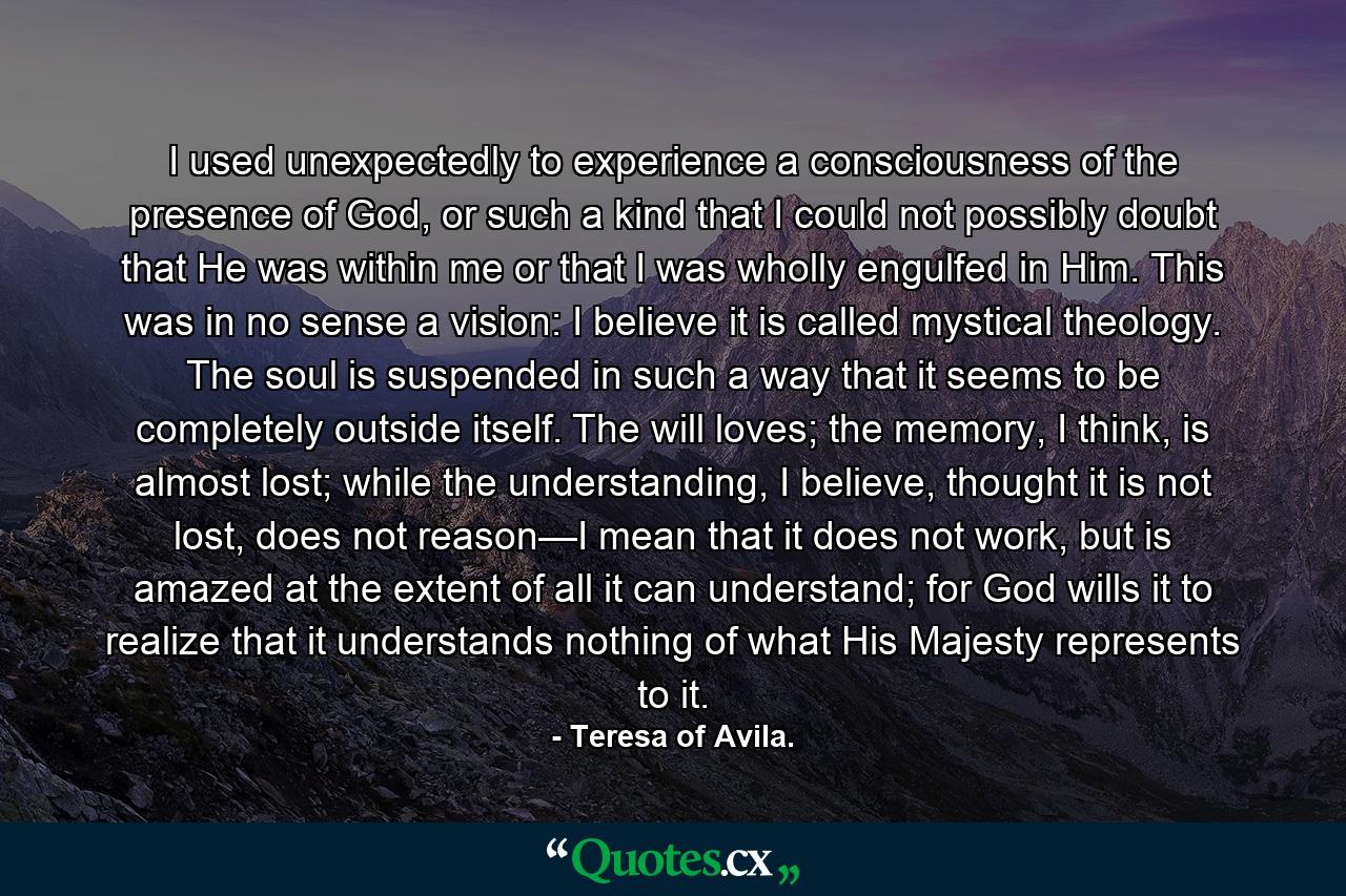 I used unexpectedly to experience a consciousness of the presence of God, or such a kind that I could not possibly doubt that He was within me or that I was wholly engulfed in Him. This was in no sense a vision: I believe it is called mystical theology. The soul is suspended in such a way that it seems to be completely outside itself. The will loves; the memory, I think, is almost lost; while the understanding, I believe, thought it is not lost, does not reason—I mean that it does not work, but is amazed at the extent of all it can understand; for God wills it to realize that it understands nothing of what His Majesty represents to it. - Quote by Teresa of Avila.