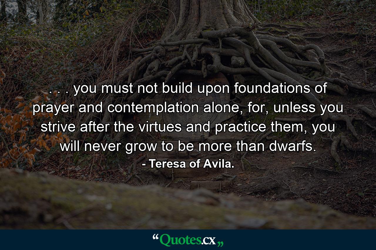 . . . you must not build upon foundations of prayer and contemplation alone, for, unless you strive after the virtues and practice them, you will never grow to be more than dwarfs. - Quote by Teresa of Avila.