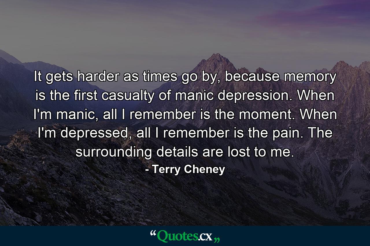 It gets harder as times go by, because memory is the first casualty of manic depression. When I'm manic, all I remember is the moment. When I'm depressed, all I remember is the pain. The surrounding details are lost to me. - Quote by Terry Cheney