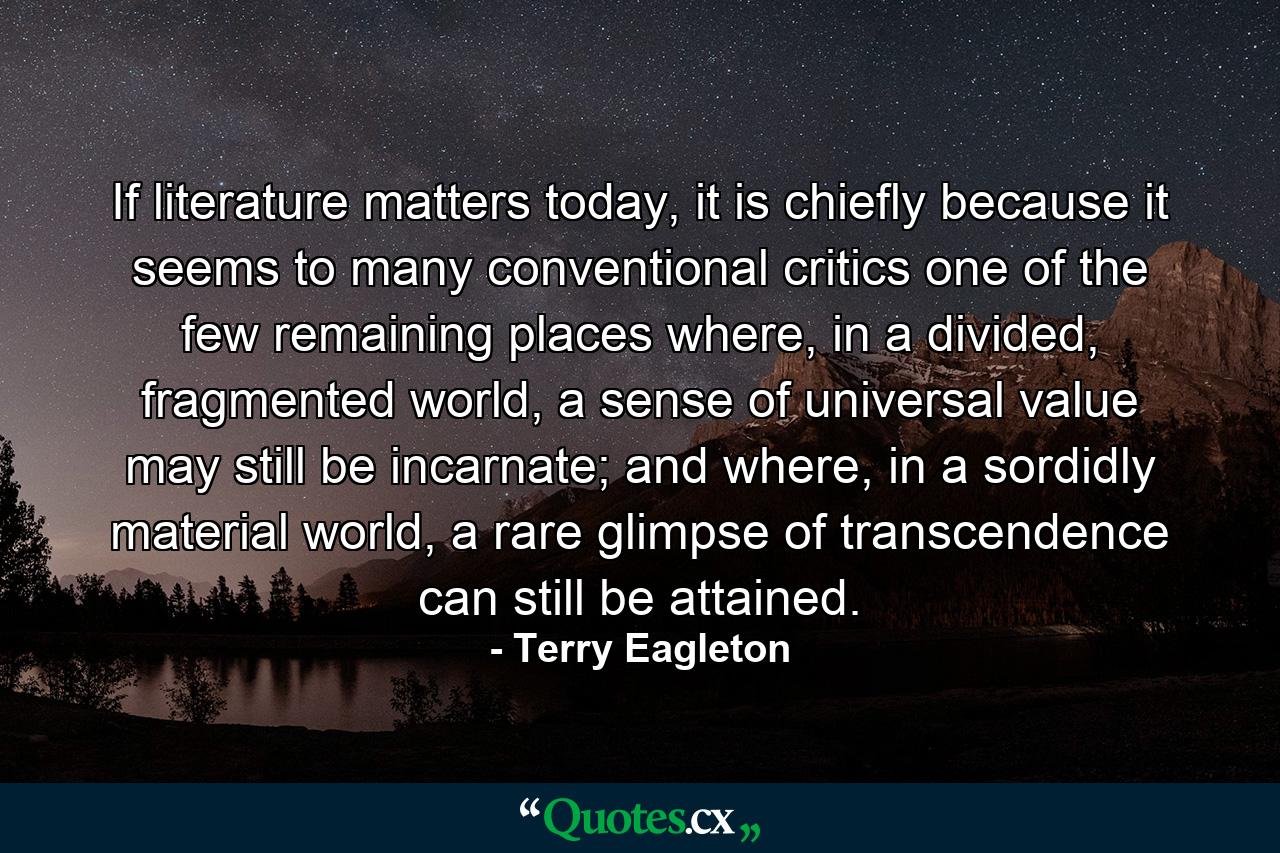 If literature matters today, it is chiefly because it seems to many conventional critics one of the few remaining places where, in a divided, fragmented world, a sense of universal value may still be incarnate; and where, in a sordidly material world, a rare glimpse of transcendence can still be attained. - Quote by Terry Eagleton