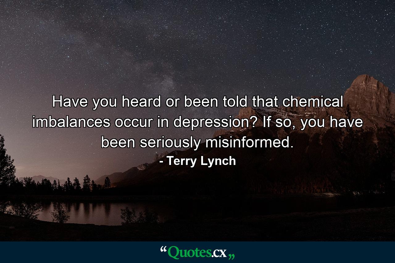 Have you heard or been told that chemical imbalances occur in depression? If so, you have been seriously misinformed. - Quote by Terry Lynch