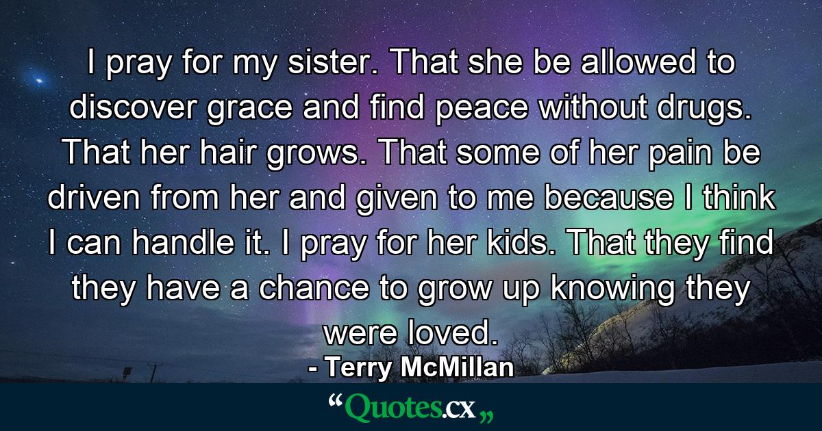 I pray for my sister. That she be allowed to discover grace and find peace without drugs. That her hair grows. That some of her pain be driven from her and given to me because I think I can handle it. I pray for her kids. That they find they have a chance to grow up knowing they were loved. - Quote by Terry McMillan