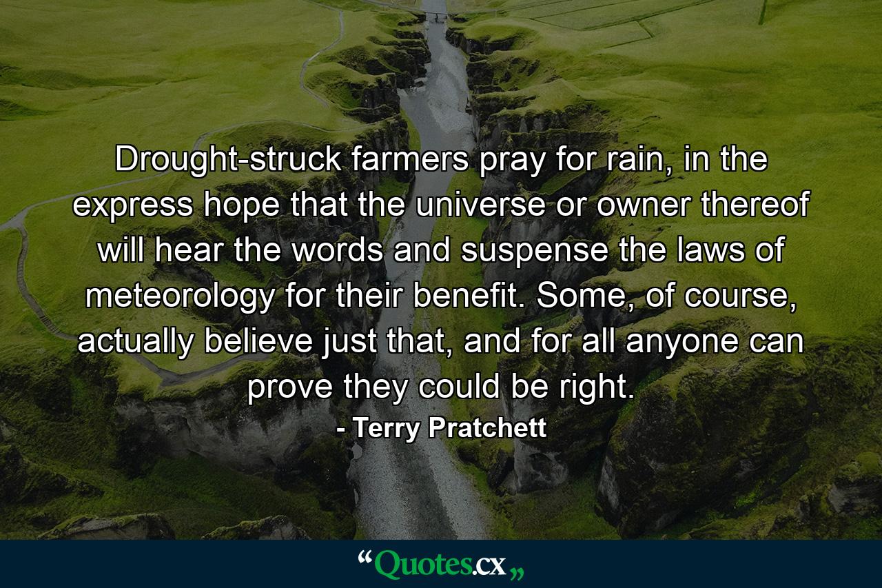 Drought-struck farmers pray for rain, in the express hope that the universe or owner thereof will hear the words and suspense the laws of meteorology for their benefit. Some, of course, actually believe just that, and for all anyone can prove they could be right. - Quote by Terry Pratchett