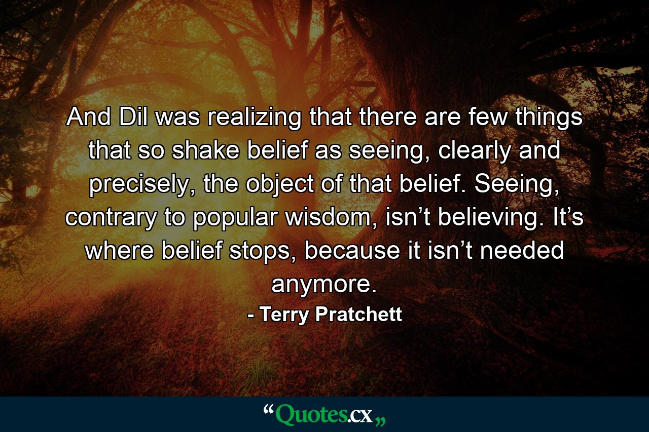 And Dil was realizing that there are few things that so shake belief as seeing, clearly and precisely, the object of that belief. Seeing, contrary to popular wisdom, isn’t believing. It’s where belief stops, because it isn’t needed anymore. - Quote by Terry Pratchett