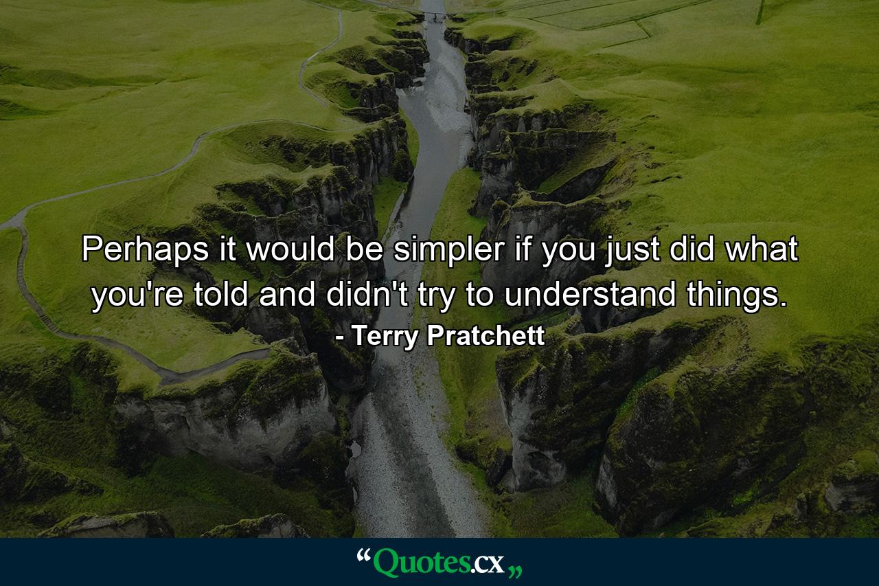 Perhaps it would be simpler if you just did what you're told and didn't try to understand things. - Quote by Terry Pratchett