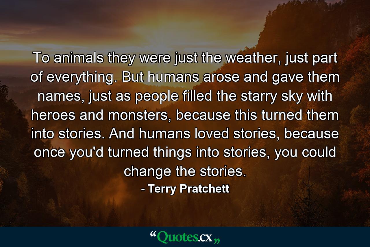 To animals they were just the weather, just part of everything. But humans arose and gave them names, just as people filled the starry sky with heroes and monsters, because this turned them into stories. And humans loved stories, because once you'd turned things into stories, you could change the stories. - Quote by Terry Pratchett