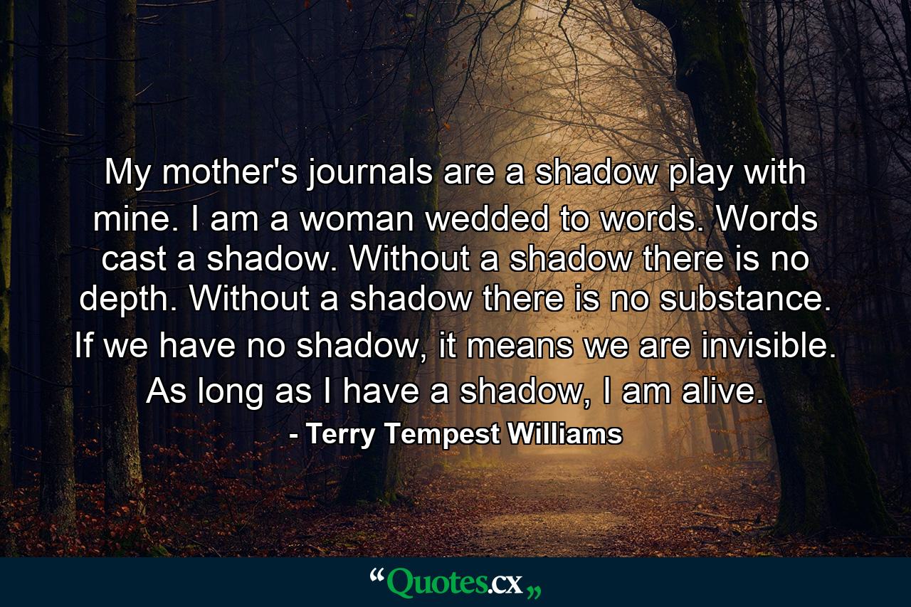 My mother's journals are a shadow play with mine. I am a woman wedded to words. Words cast a shadow. Without a shadow there is no depth. Without a shadow there is no substance. If we have no shadow, it means we are invisible. As long as I have a shadow, I am alive. - Quote by Terry Tempest Williams