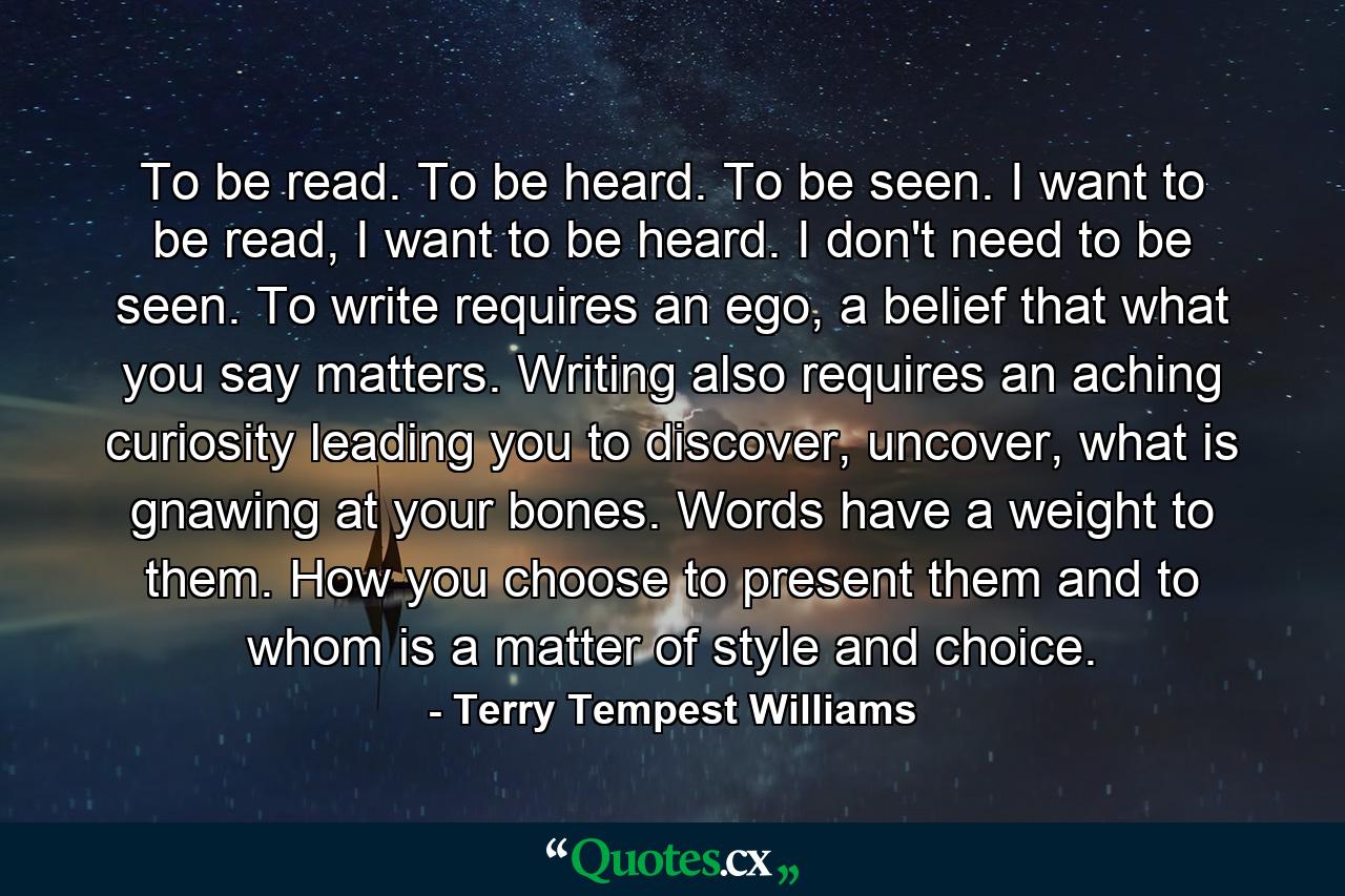 To be read. To be heard. To be seen. I want to be read, I want to be heard. I don't need to be seen. To write requires an ego, a belief that what you say matters. Writing also requires an aching curiosity leading you to discover, uncover, what is gnawing at your bones. Words have a weight to them. How you choose to present them and to whom is a matter of style and choice. - Quote by Terry Tempest Williams