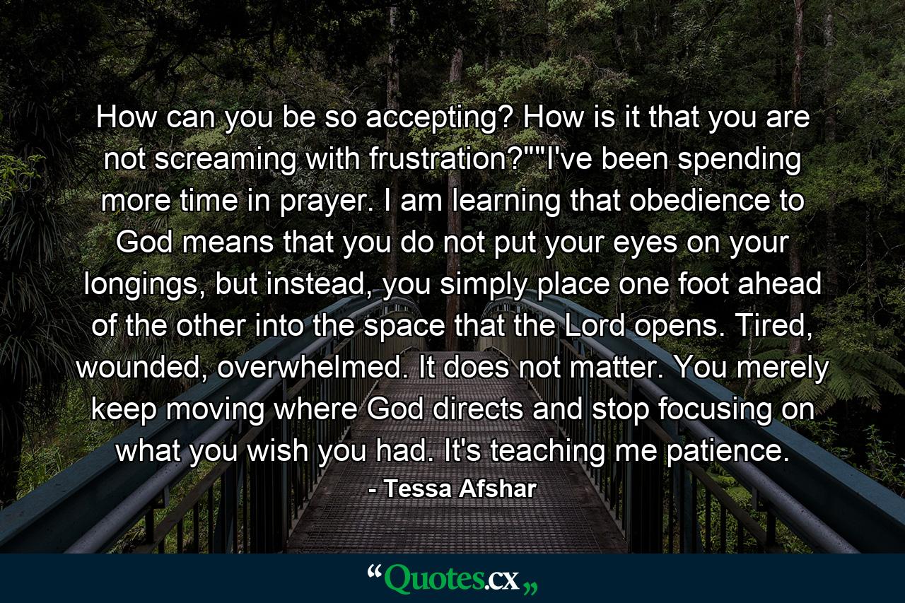 How can you be so accepting? How is it that you are not screaming with frustration?