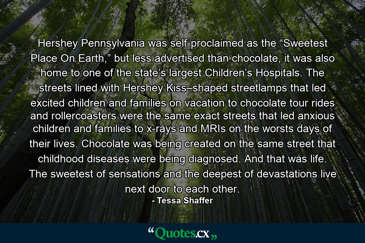 Hershey Pennsylvania was self-proclaimed as the “Sweetest Place On Earth,” but less advertised than chocolate, it was also home to one of the state’s largest Children’s Hospitals. The streets lined with Hershey Kiss–shaped streetlamps that led excited children and families on vacation to chocolate tour rides and rollercoasters were the same exact streets that led anxious children and families to x-rays and MRIs on the worsts days of their lives. Chocolate was being created on the same street that childhood diseases were being diagnosed. And that was life. The sweetest of sensations and the deepest of devastations live next door to each other. - Quote by Tessa Shaffer