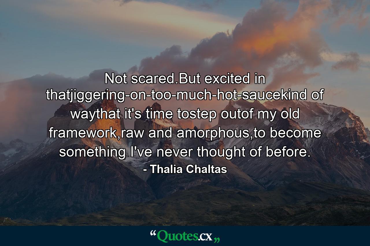 Not scared.But excited in thatjiggering-on-too-much-hot-saucekind of waythat it's time tostep outof my old framework,raw and amorphous,to become something I've never thought of before. - Quote by Thalia Chaltas