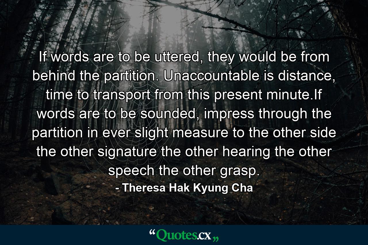 If words are to be uttered, they would be from behind the partition. Unaccountable is distance, time to transport from this present minute.If words are to be sounded, impress through the partition in ever slight measure to the other side the other signature the other hearing the other speech the other grasp. - Quote by Theresa Hak Kyung Cha