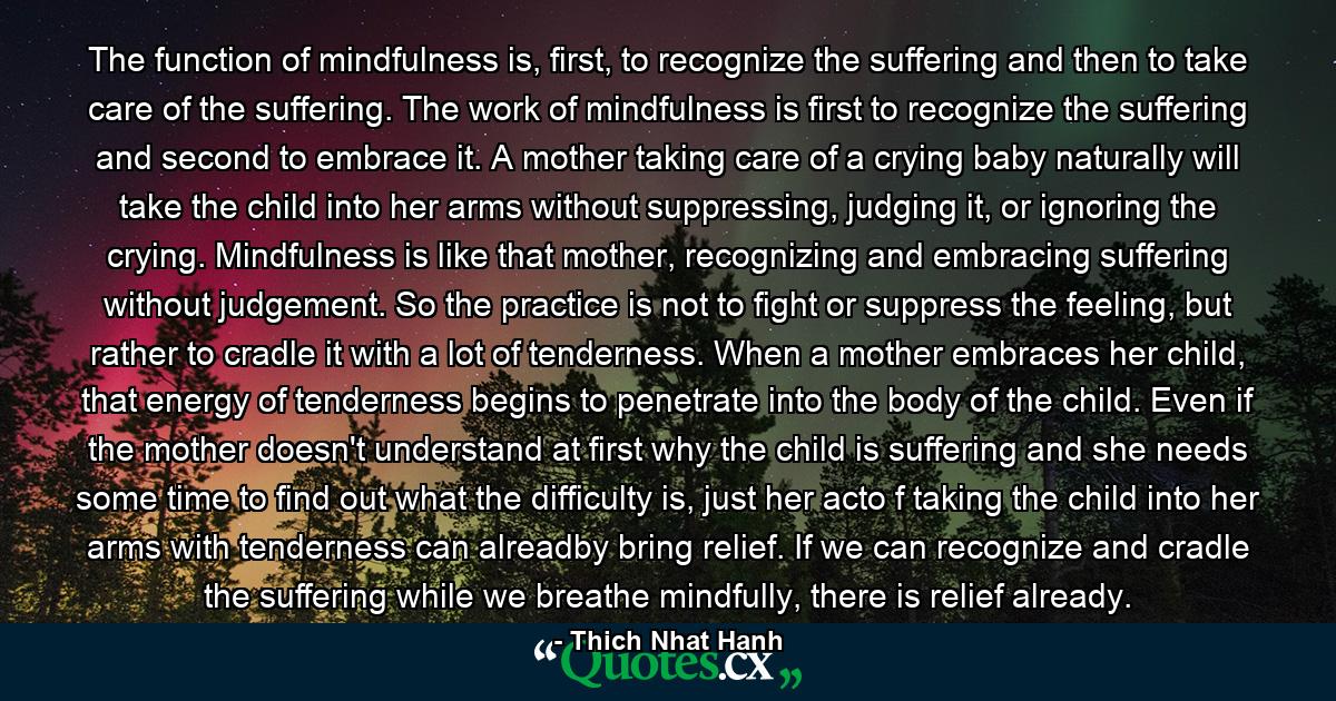 The function of mindfulness is, first, to recognize the suffering and then to take care of the suffering. The work of mindfulness is first to recognize the suffering and second to embrace it. A mother taking care of a crying baby naturally will take the child into her arms without suppressing, judging it, or ignoring the crying. Mindfulness is like that mother, recognizing and embracing suffering without judgement. So the practice is not to fight or suppress the feeling, but rather to cradle it with a lot of tenderness. When a mother embraces her child, that energy of tenderness begins to penetrate into the body of the child. Even if the mother doesn't understand at first why the child is suffering and she needs some time to find out what the difficulty is, just her acto f taking the child into her arms with tenderness can alreadby bring relief. If we can recognize and cradle the suffering while we breathe mindfully, there is relief already. - Quote by Thich Nhat Hanh