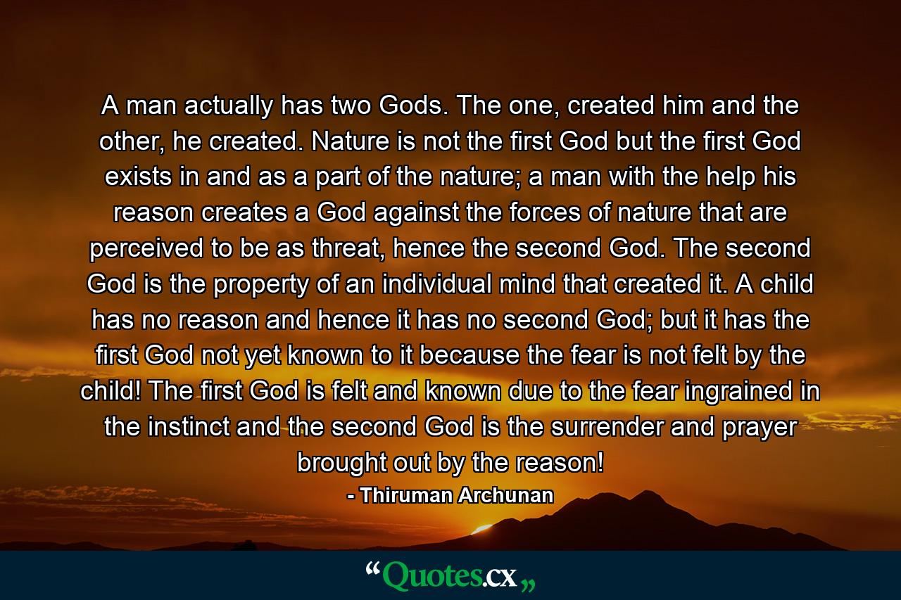 A man actually has two Gods. The one, created him and the other, he created. Nature is not the first God but the first God exists in and as a part of the nature; a man with the help his reason creates a God against the forces of nature that are perceived to be as threat, hence the second God. The second God is the property of an individual mind that created it. A child has no reason and hence it has no second God; but it has the first God not yet known to it because the fear is not felt by the child! The first God is felt and known due to the fear ingrained in the instinct and the second God is the surrender and prayer brought out by the reason! - Quote by Thiruman Archunan