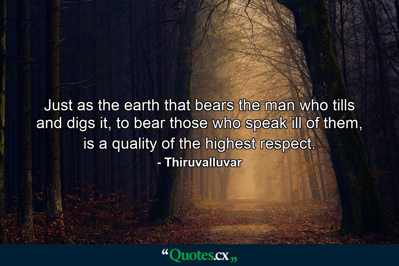 Just as the earth that bears the man who tills and digs it, to bear those who speak ill of them, is a quality of the highest respect. - Quote by Thiruvalluvar