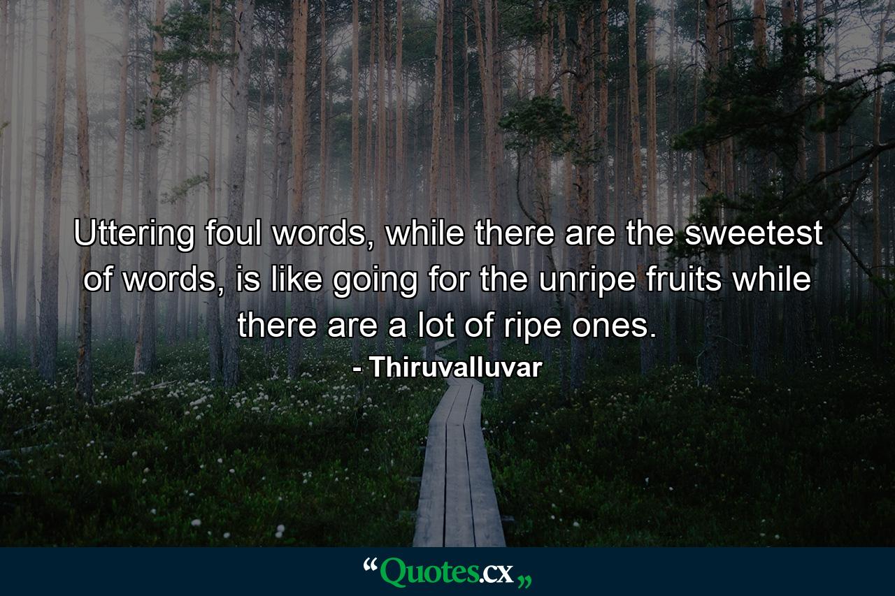 Uttering foul words, while there are the sweetest of words, is like going for the unripe fruits while there are a lot of ripe ones. - Quote by Thiruvalluvar