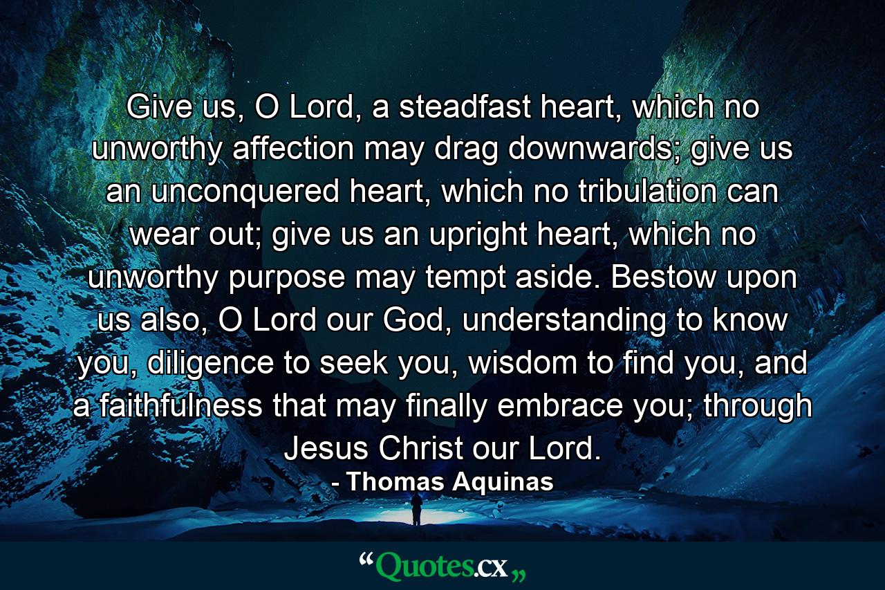 Give us, O Lord, a steadfast heart, which no unworthy affection may drag downwards; give us an unconquered heart, which no tribulation can wear out; give us an upright heart, which no unworthy purpose may tempt aside. Bestow upon us also, O Lord our God, understanding to know you, diligence to seek you, wisdom to find you, and a faithfulness that may finally embrace you; through Jesus Christ our Lord. - Quote by Thomas Aquinas