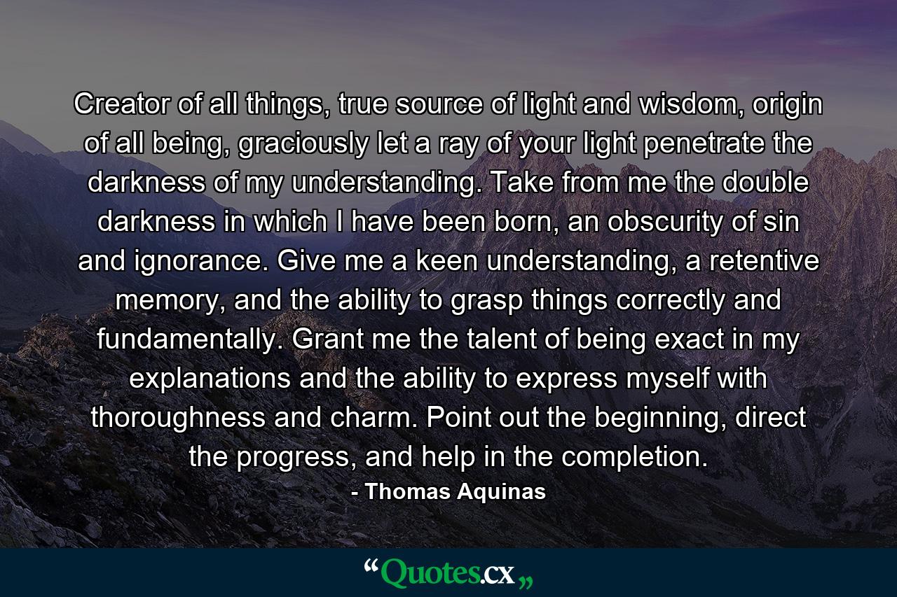 Creator of all things, true source of light and wisdom, origin of all being, graciously let a ray of your light penetrate the darkness of my understanding. Take from me the double darkness in which I have been born, an obscurity of sin and ignorance. Give me a keen understanding, a retentive memory, and the ability to grasp things correctly and fundamentally. Grant me the talent of being exact in my explanations and the ability to express myself with thoroughness and charm. Point out the beginning, direct the progress, and help in the completion. - Quote by Thomas Aquinas