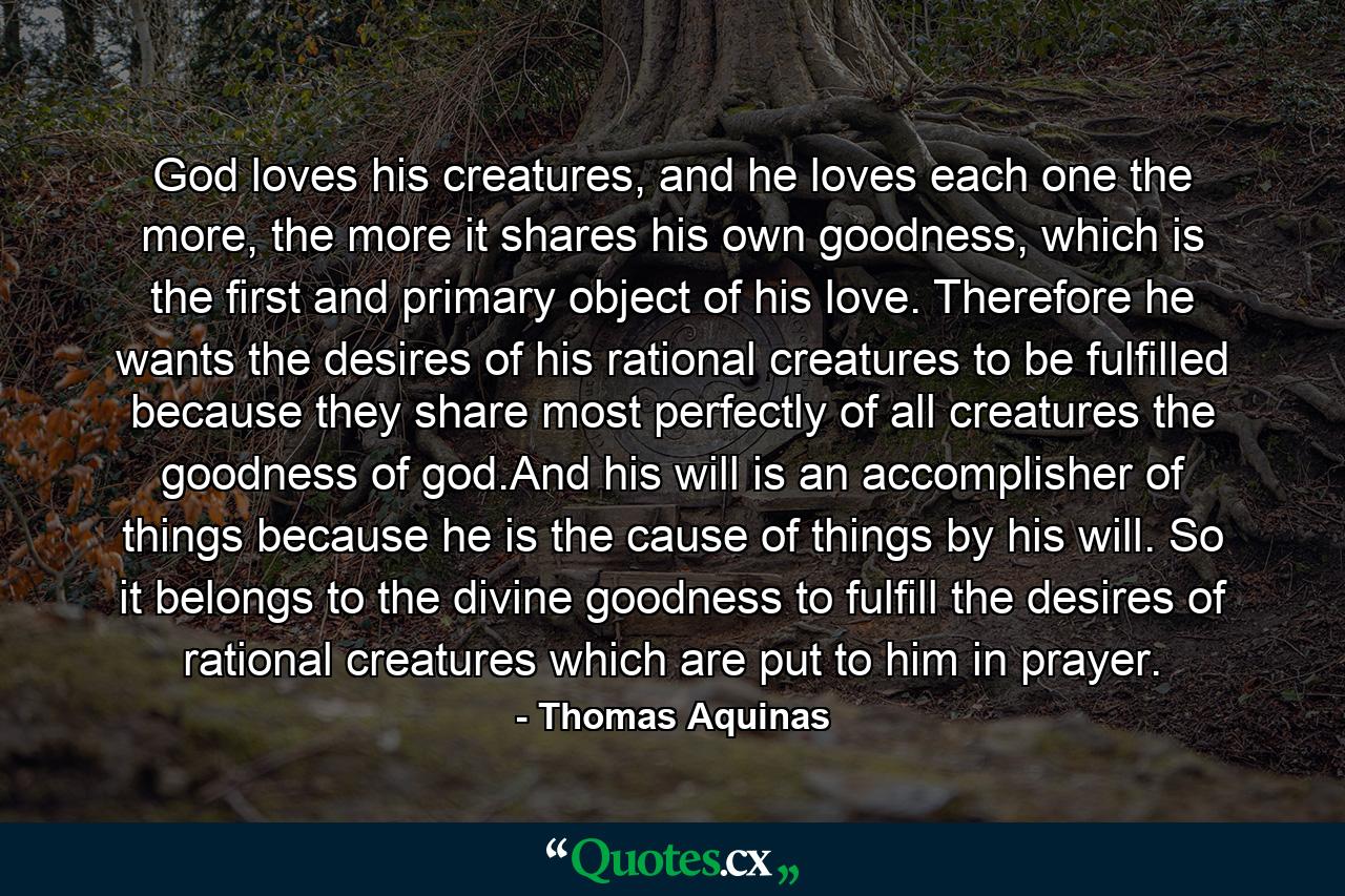 God loves his creatures, and he loves each one the more, the more it shares his own goodness, which is the first and primary object of his love. Therefore he wants the desires of his rational creatures to be fulfilled because they share most perfectly of all creatures the goodness of god.And his will is an accomplisher of things because he is the cause of things by his will. So it belongs to the divine goodness to fulfill the desires of rational creatures which are put to him in prayer. - Quote by Thomas Aquinas