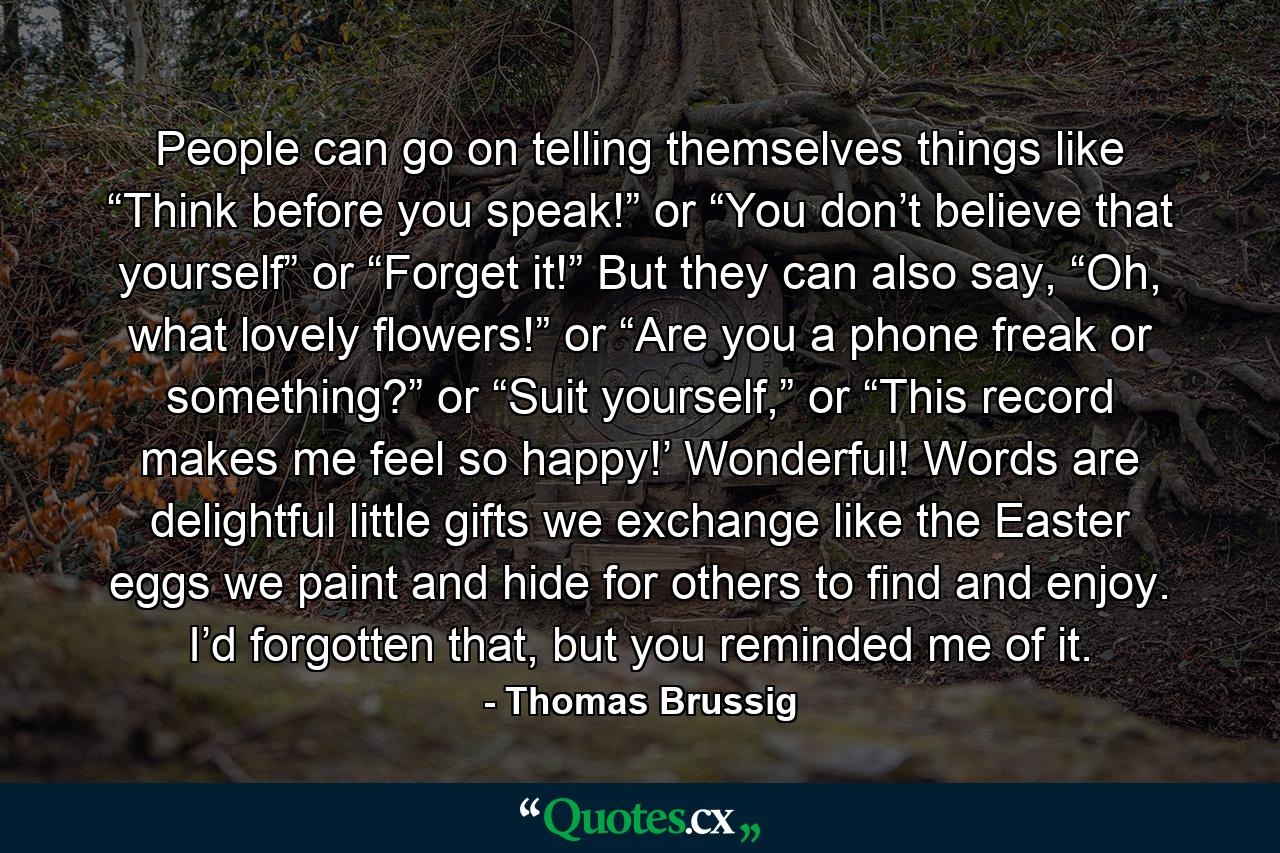 People can go on telling themselves things like “Think before you speak!” or “You don’t believe that yourself” or “Forget it!” But they can also say, “Oh, what lovely flowers!” or “Are you a phone freak or something?” or “Suit yourself,” or “This record makes me feel so happy!’ Wonderful! Words are delightful little gifts we exchange like the Easter eggs we paint and hide for others to find and enjoy. I’d forgotten that, but you reminded me of it. - Quote by Thomas Brussig