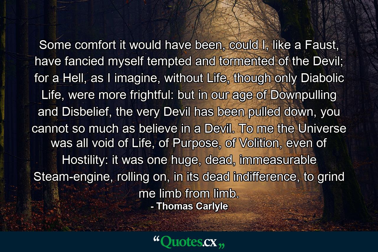 Some comfort it would have been, could I, like a Faust, have fancied myself tempted and tormented of the Devil; for a Hell, as I imagine, without Life, though only Diabolic Life, were more frightful: but in our age of Downpulling and Disbelief, the very Devil has been pulled down, you cannot so much as believe in a Devil. To me the Universe was all void of Life, of Purpose, of Volition, even of Hostility: it was one huge, dead, immeasurable Steam-engine, rolling on, in its dead indifference, to grind me limb from limb. - Quote by Thomas Carlyle