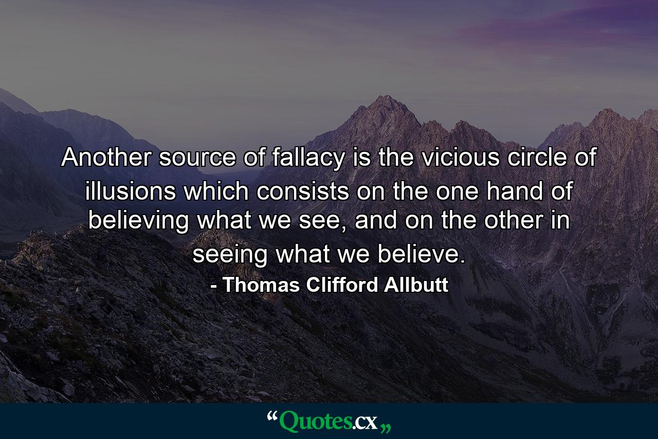 Another source of fallacy is the vicious circle of illusions which consists on the one hand of believing what we see, and on the other in seeing what we believe. - Quote by Thomas Clifford Allbutt