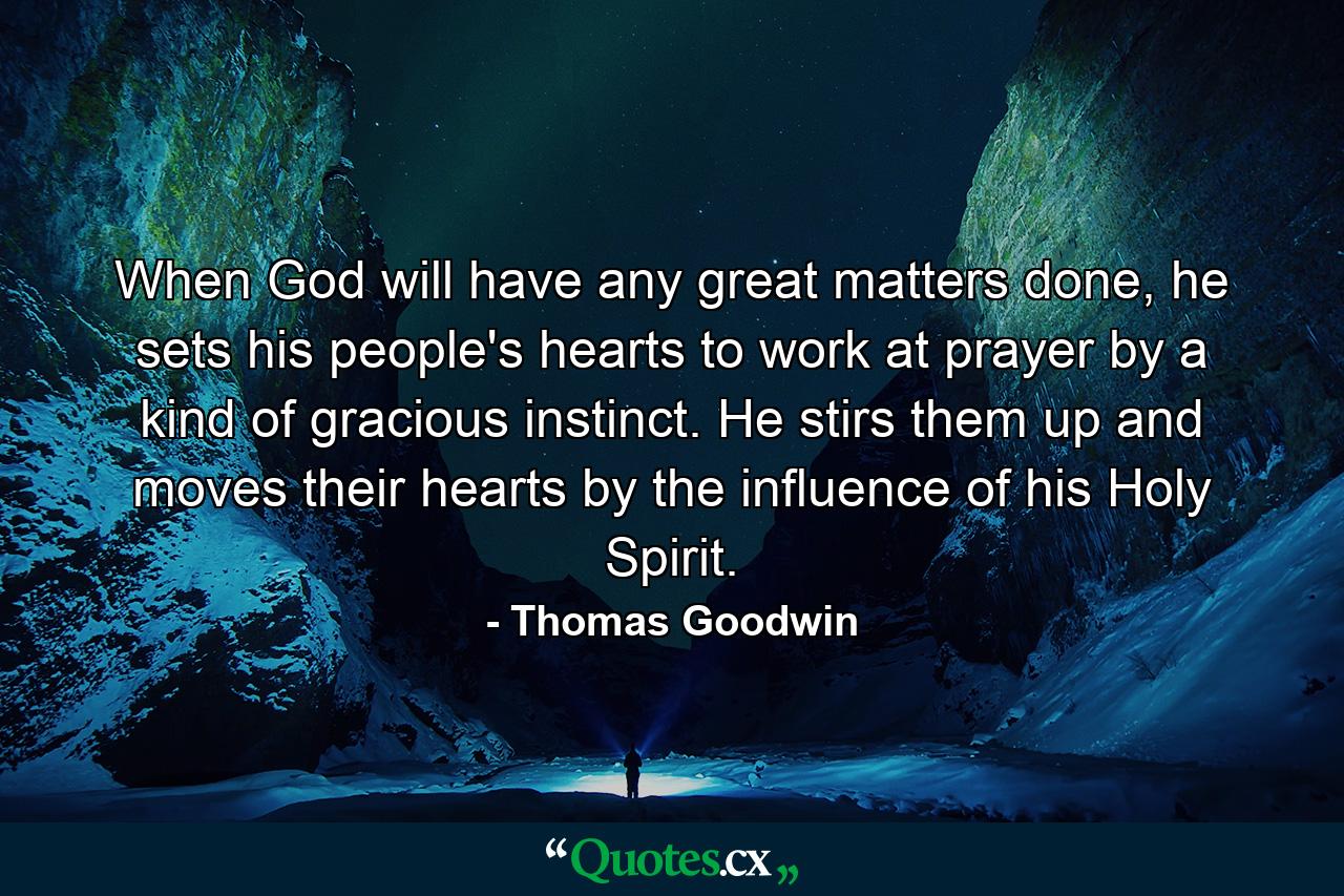 When God will have any great matters done, he sets his people's hearts to work at prayer by a kind of gracious instinct. He stirs them up and moves their hearts by the influence of his Holy Spirit. - Quote by Thomas Goodwin