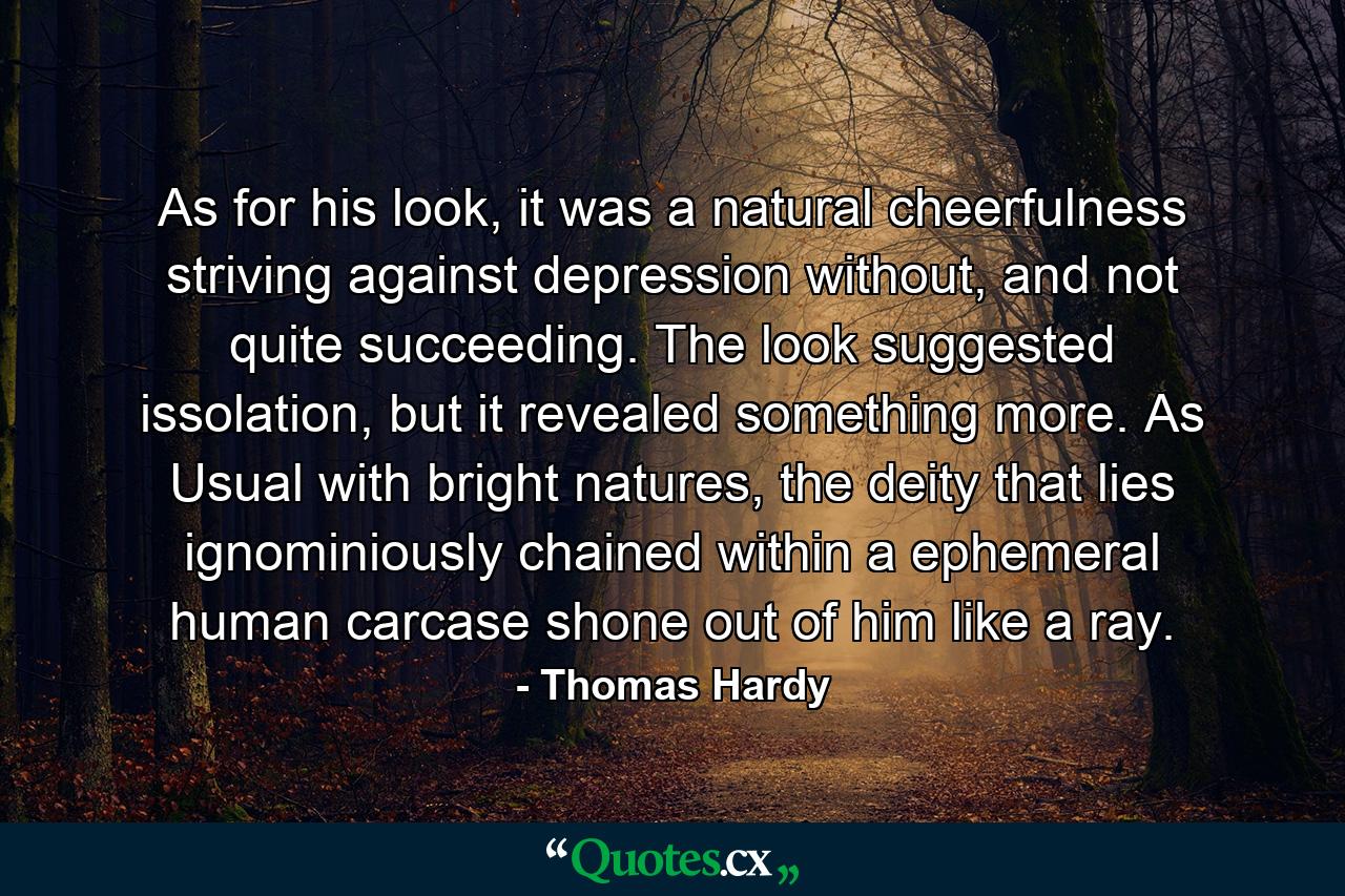 As for his look, it was a natural cheerfulness striving against depression without, and not quite succeeding. The look suggested issolation, but it revealed something more. As Usual with bright natures, the deity that lies ignominiously chained within a ephemeral human carcase shone out of him like a ray. - Quote by Thomas Hardy